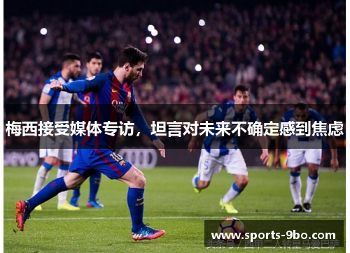 梅西接受媒体专访，坦言对未来不确定感到焦虑